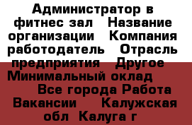 Администратор в фитнес-зал › Название организации ­ Компания-работодатель › Отрасль предприятия ­ Другое › Минимальный оклад ­ 25 000 - Все города Работа » Вакансии   . Калужская обл.,Калуга г.